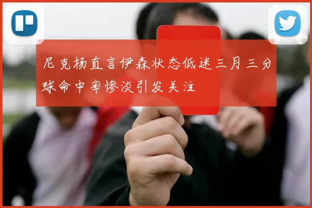 尼克杨直言伊森状态低迷三月三分球命中率惨淡引发关注