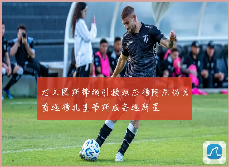 尤文图斯锋线引援动态穆阿尼仍为首选穆扎基蒂斯成备选新星