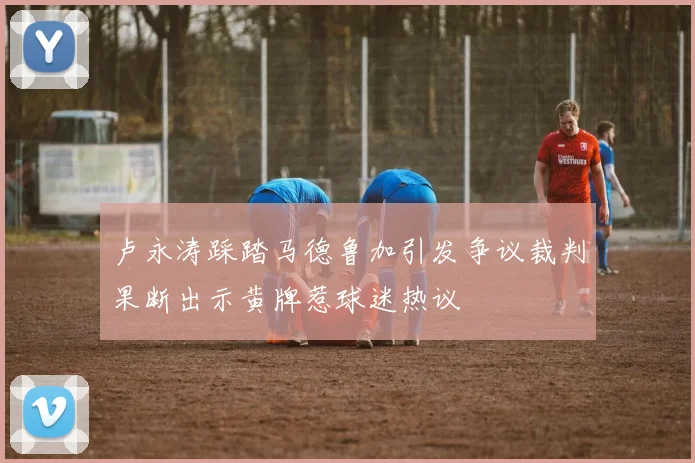 卢永涛踩踏马德鲁加引发争议裁判果断出示黄牌惹球迷热议