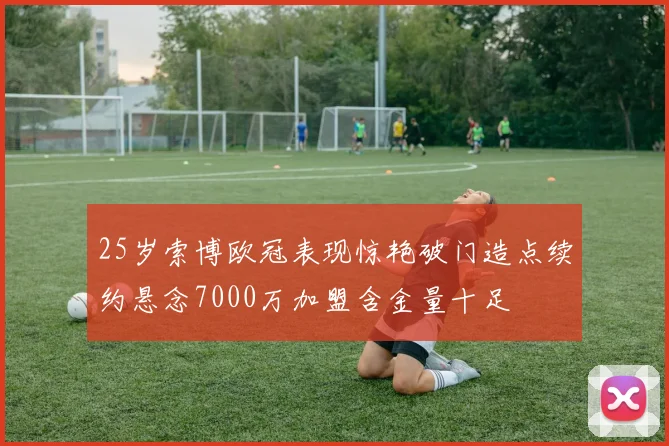 25岁索博欧冠表现惊艳破门造点续约悬念7000万加盟含金量十足