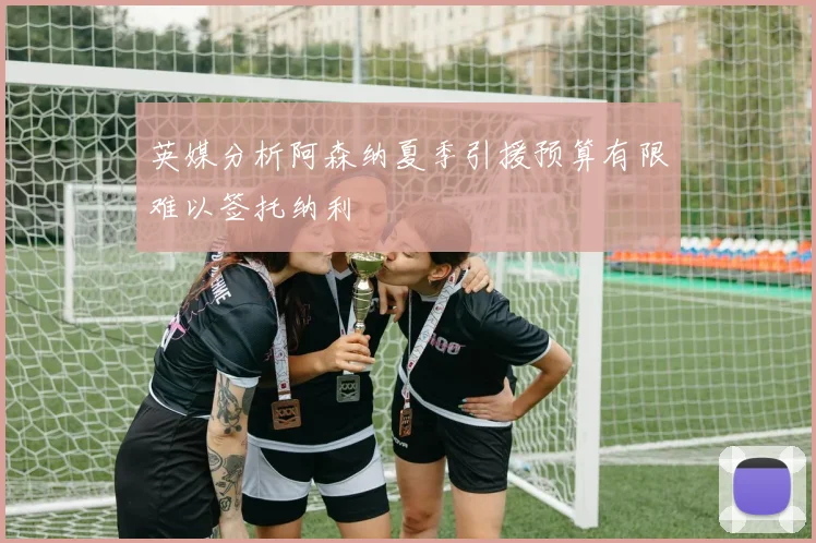 英媒分析阿森纳夏季引援预算有限难以签托纳利