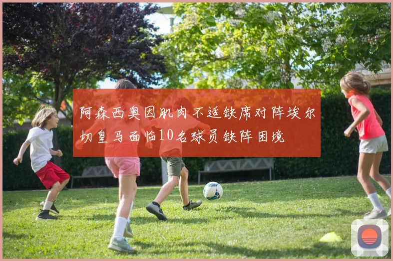 阿森西奥因肌肉不适缺席对阵埃尔切皇马面临10名球员缺阵困境