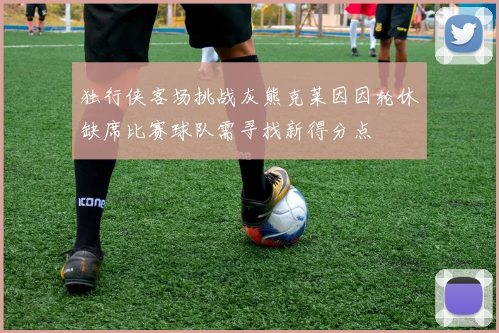 独行侠客场挑战灰熊克莱因因轮休缺席比赛球队需寻找新得分点
