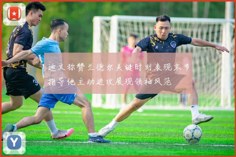 迪文称赞兰德尔关键时刻表现末节指导他主动进攻展现领袖风范
