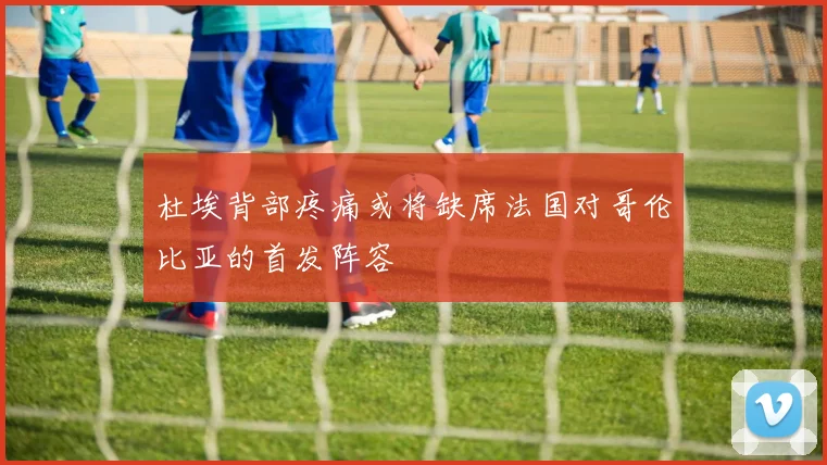 杜埃背部疼痛或将缺席法国对哥伦比亚的首发阵容