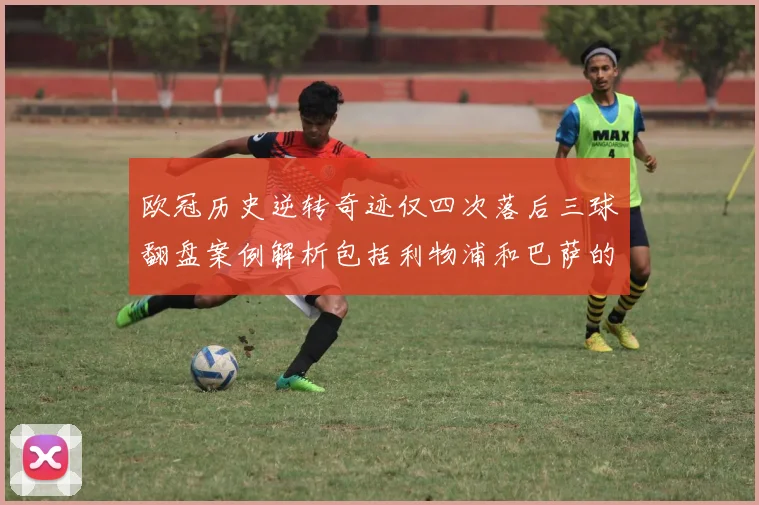 欧冠历史逆转奇迹仅四次落后三球翻盘案例解析包括利物浦和巴萨的传奇时刻