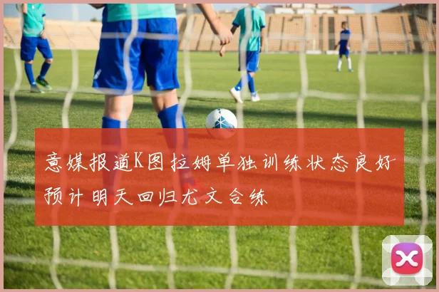 意媒报道K图拉姆单独训练状态良好预计明天回归尤文合练