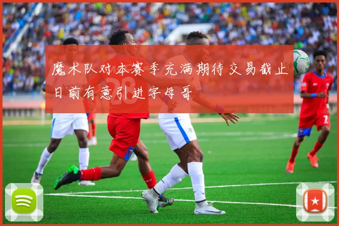 魔术队对本赛季充满期待交易截止日前有意引进字母哥