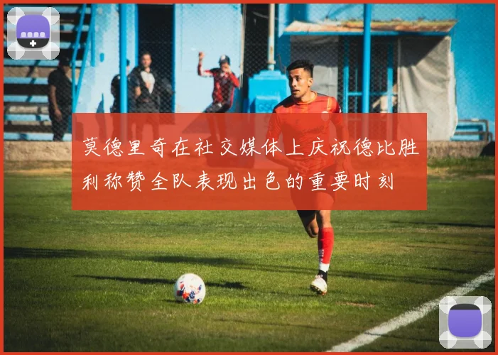 莫德里奇在社交媒体上庆祝德比胜利称赞全队表现出色的重要时刻