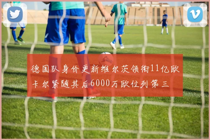 德国队身价更新维尔茨领衔11亿欧卡尔紧随其后6000万欧位列第三