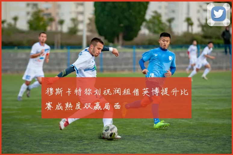 穆斯卡特称刘祝润租借英博提升比赛成熟度双赢局面
