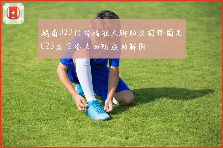 越南U23门将精准大脚助攻前锋国足U23后卫奋力回防成功解围