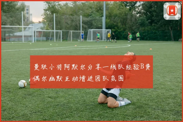 曼联小将阿默尔分享一线队经验B费偶尔幽默互动增进团队氛围