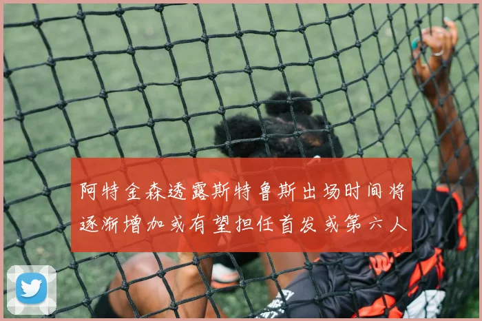 阿特金森透露斯特鲁斯出场时间将逐渐增加或有望担任首发或第六人
