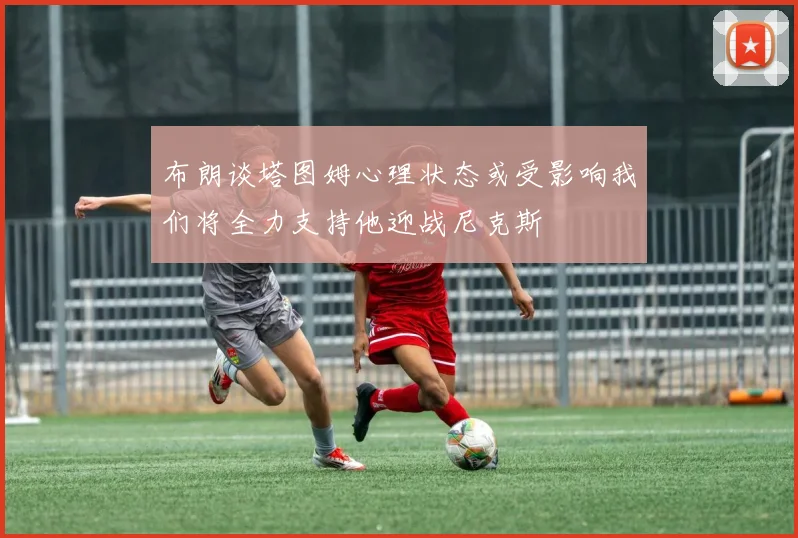 布朗谈塔图姆心理状态或受影响我们将全力支持他迎战尼克斯
