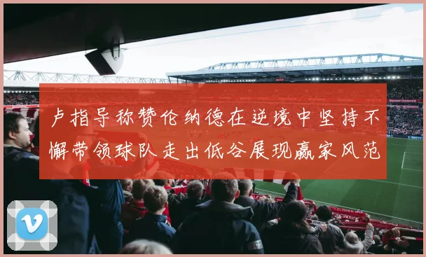 卢指导称赞伦纳德在逆境中坚持不懈带领球队走出低谷展现赢家风范