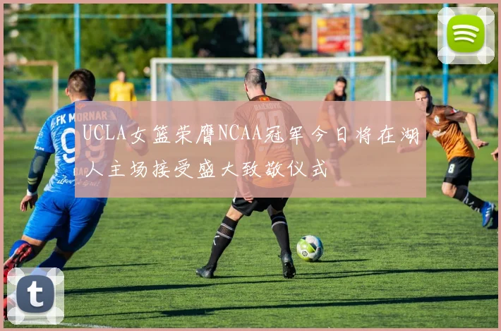 UCLA女篮荣膺NCAA冠军今日将在湖人主场接受盛大致敬仪式