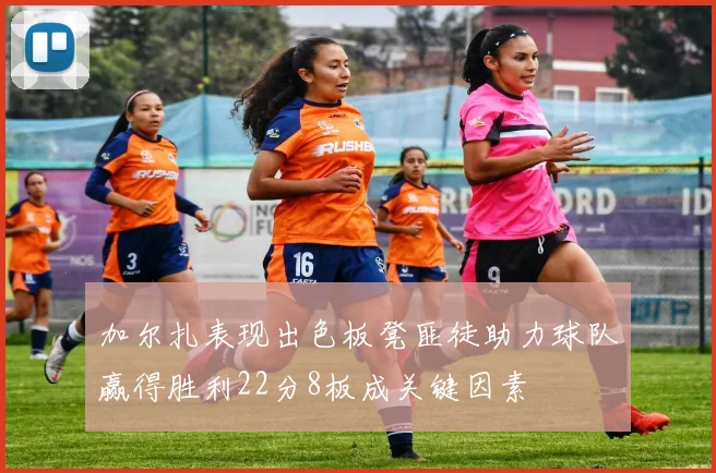 加尔扎表现出色板凳匪徒助力球队赢得胜利22分8板成关键因素